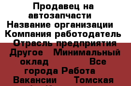 Продавец на автозапчасти › Название организации ­ Компания-работодатель › Отрасль предприятия ­ Другое › Минимальный оклад ­ 30 000 - Все города Работа » Вакансии   . Томская обл.,Кедровый г.